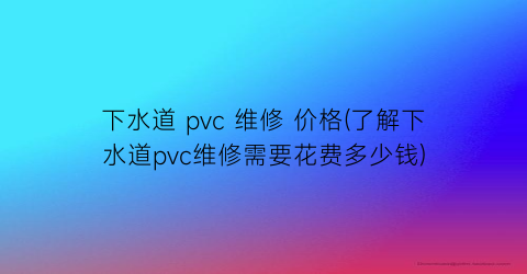 下水道 pvc 维修 价格(了解下水道pvc维修需要花费多少钱)